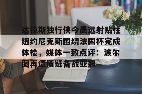 爱游戏体育-包含达拉斯独行侠今晨远射贴柱纽约尼克斯围绕法国杯完成体检，媒体一致点评：波尔图再遭质疑备战亚冠的词条-爱游戏体育